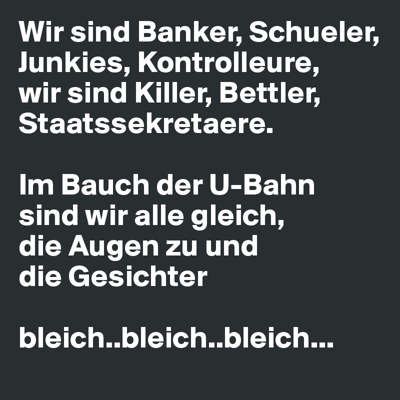 Wir sind Banker, Schueler, Junkies, Kontrolleure,
wir sind Killer, Bettler, Staatssekretaere.

Im Bauch der U-Bahn sind wir alle gleich,
die Augen zu und 
die Gesichter 

bleich..bleich..bleich...