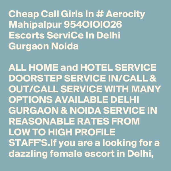 Cheap Call Girls In # Aerocity Mahipalpur 954OIOIO26 Escorts ServiCe In Delhi Gurgaon Noida

ALL HOME and HOTEL SERVICE DOORSTEP SERVICE IN/CALL & OUT/CALL SERVICE WITH MANY OPTIONS AVAILABLE DELHI GURGAON & NOIDA SERVICE IN REASONABLE RATES FROM LOW TO HIGH PROFILE STAFF'S.If you are a looking for a dazzling female escort in Delhi, 