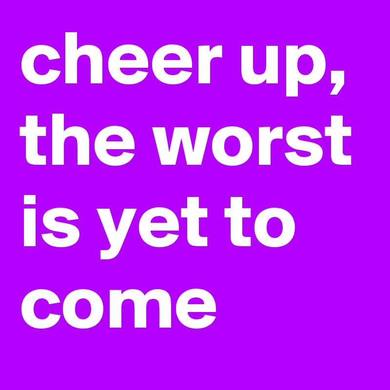 cheer up, the worst is yet to come