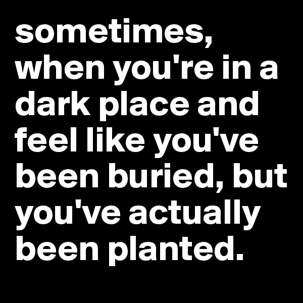 sometimes, when you're in a dark place and feel like you've been buried, but you've actually been planted. 