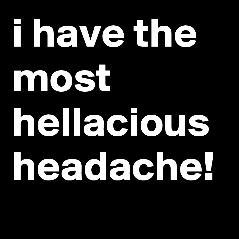 i have the most hellacious headache!