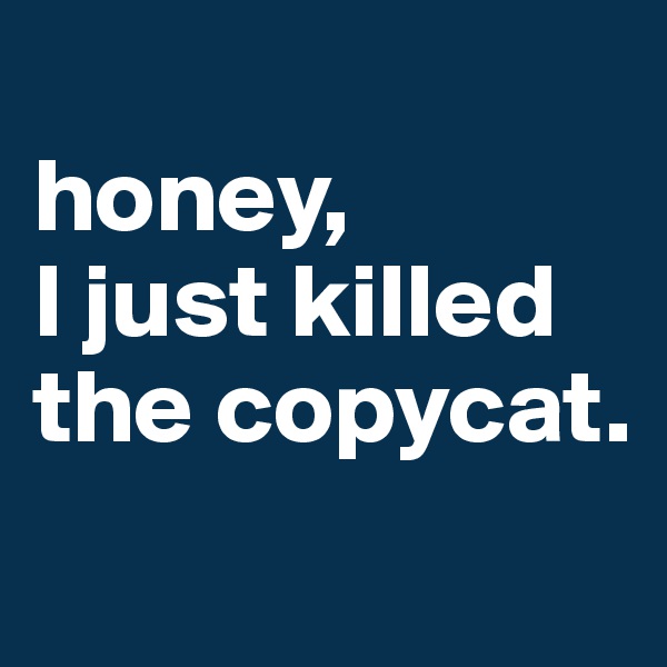 
honey, 
I just killed the copycat.
