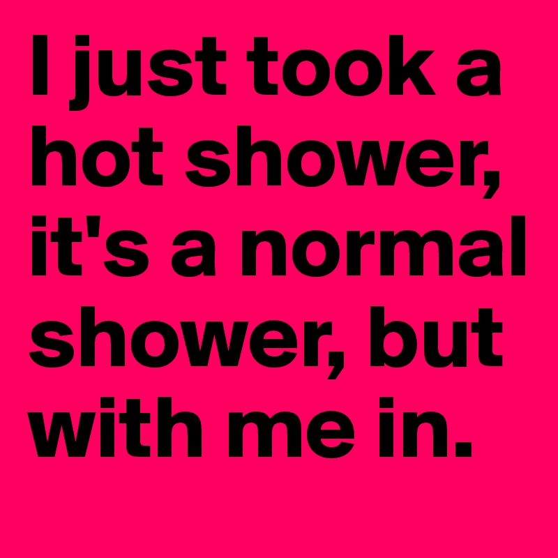 I just took a hot shower, it's a normal shower, but with me in.