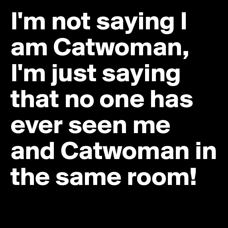 I'm not saying I am Catwoman, I'm just saying that no one has ever seen ...