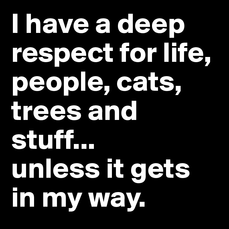 I have a deep respect for life, people, cats, trees and stuff... 
unless it gets in my way.