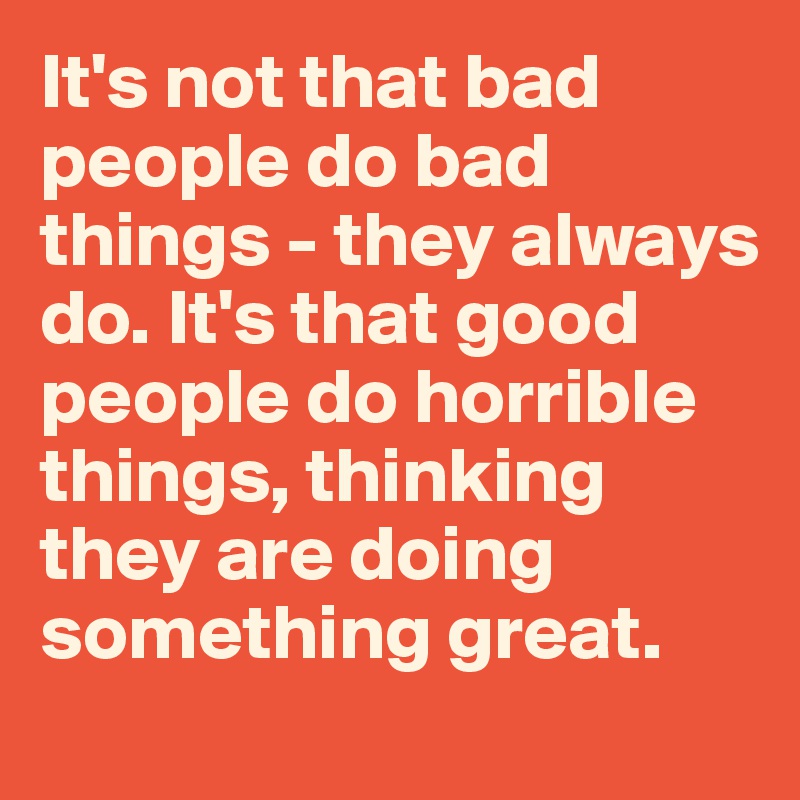 It's not that bad people do bad things - they always do. It's that good people do horrible things, thinking they are doing something great. 