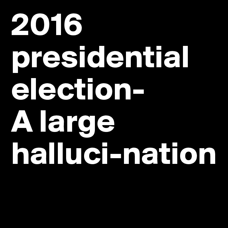 2016 presidential election-
A large halluci-nation
