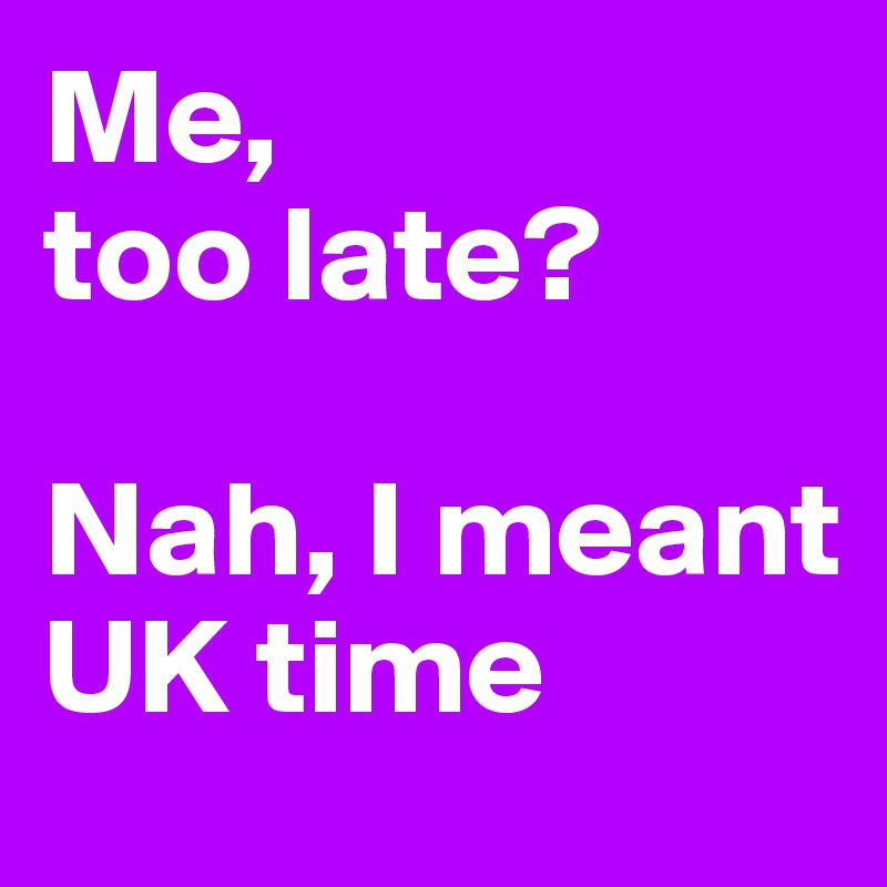 Me, 
too late? 

Nah, I meant UK time