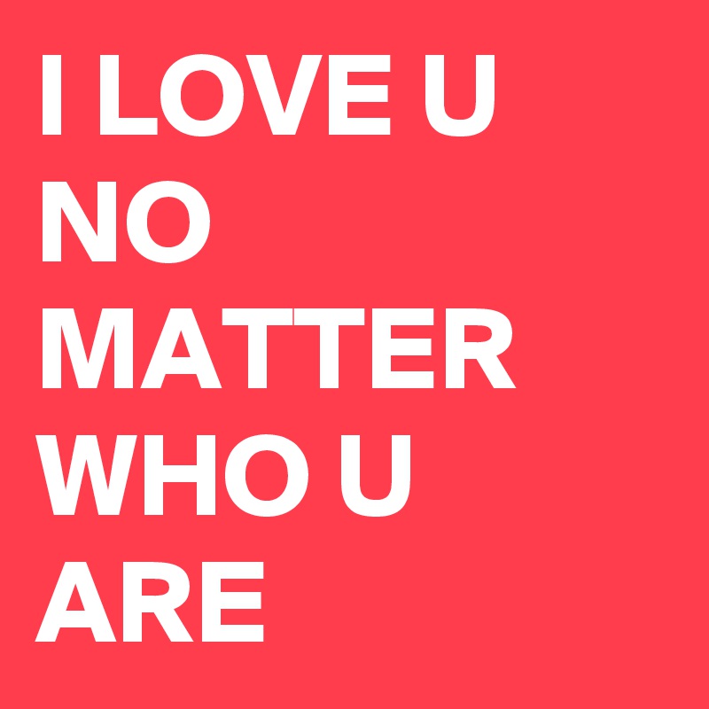 I LOVE U NO MATTER WHO U ARE