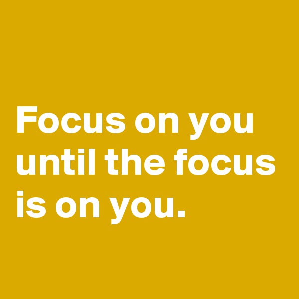 

Focus on you until the focus is on you.
 