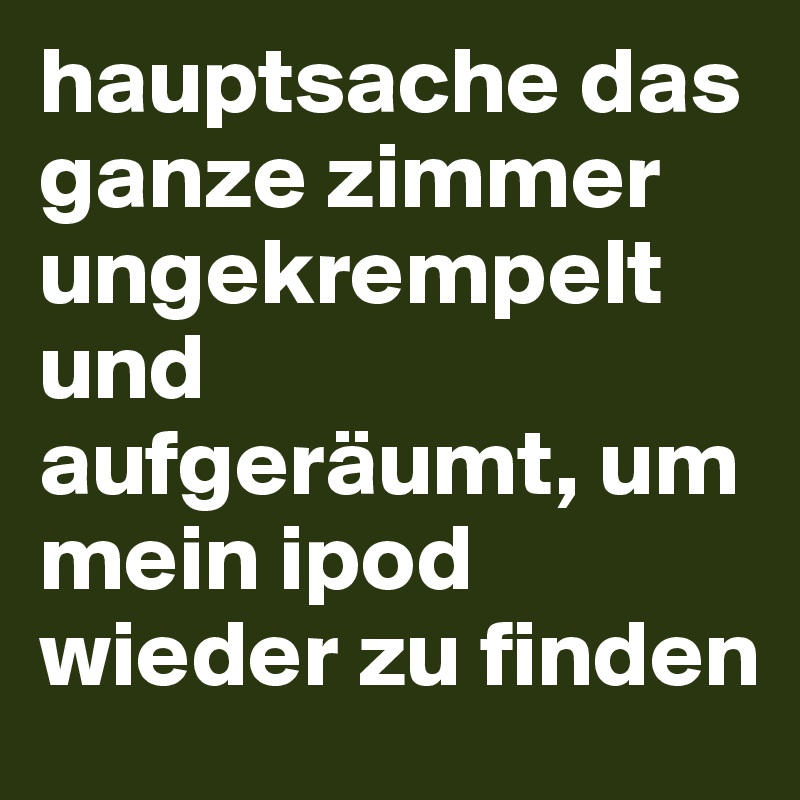 hauptsache das ganze zimmer ungekrempelt und aufgeräumt, um mein ipod wieder zu finden 