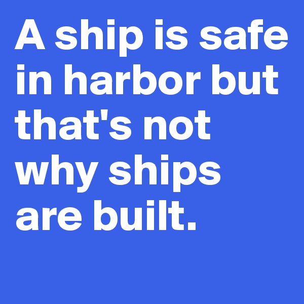 A ship is safe in harbor but that's not why ships are built.