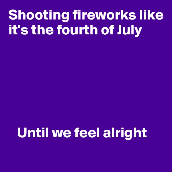 Shooting fireworks like it's the fourth of July


      



   Until we feel alright
