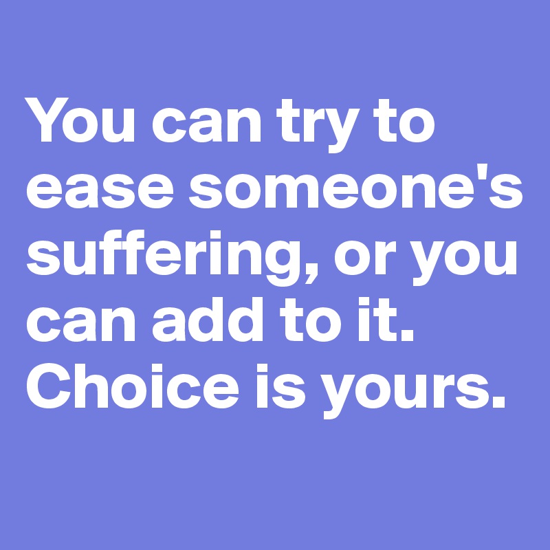 
You can try to ease someone's suffering, or you can add to it. Choice is yours.
