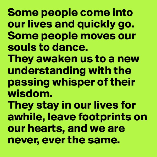Some people come into our lives and quickly go. Some people moves our souls to dance. 
They awaken us to a new understanding with the passing whisper of their wisdom. 
They stay in our lives for awhile, leave footprints on our hearts, and we are never, ever the same.