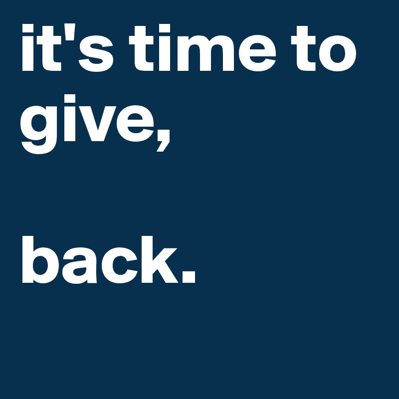 it's time to give,

back. 
