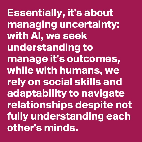 Essentially, it's about managing uncertainty: with AI, we seek understanding to manage it's outcomes, while with humans, we rely on social skills and adaptability to navigate relationships despite not fully understanding each other's minds.