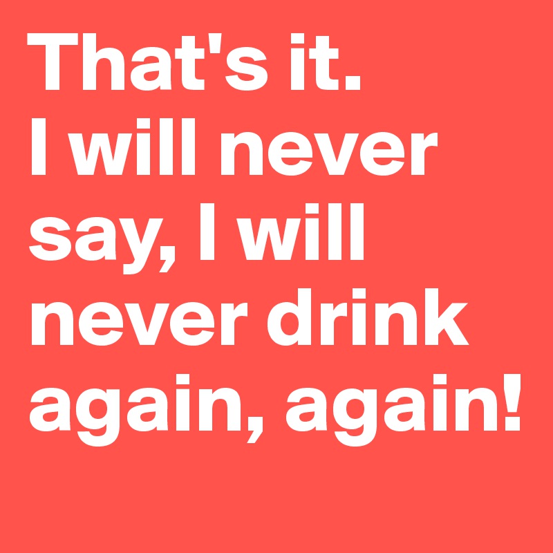 That's it. 
I will never say, I will never drink again, again!