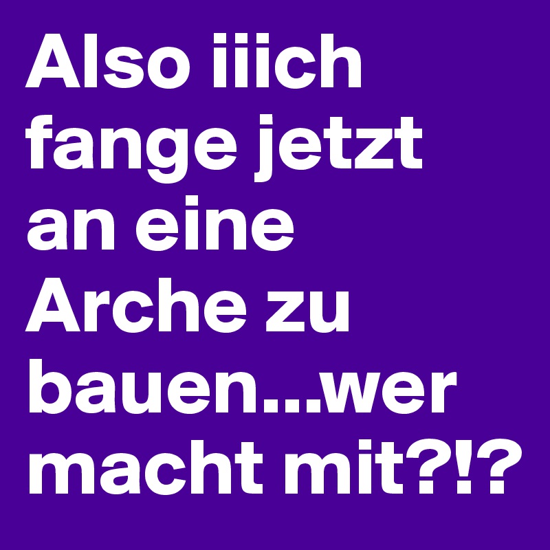 Also iiich fange jetzt an eine Arche zu bauen...wer macht mit?!?