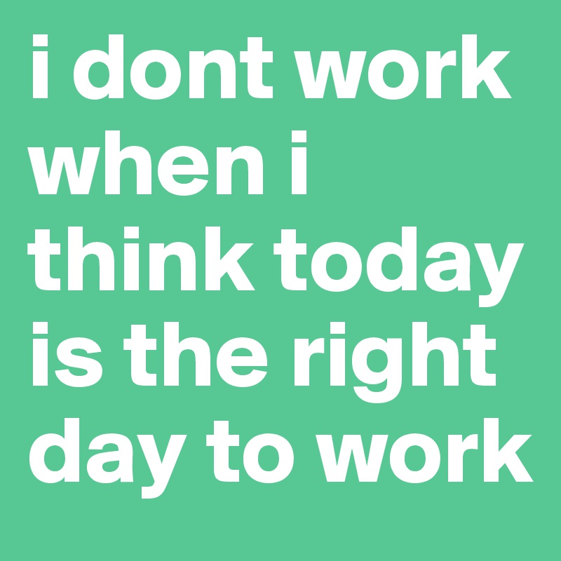 i dont work when i think today is the right day to work