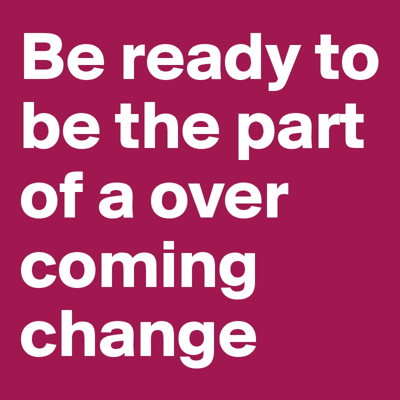 Be ready to be the part of a over coming change