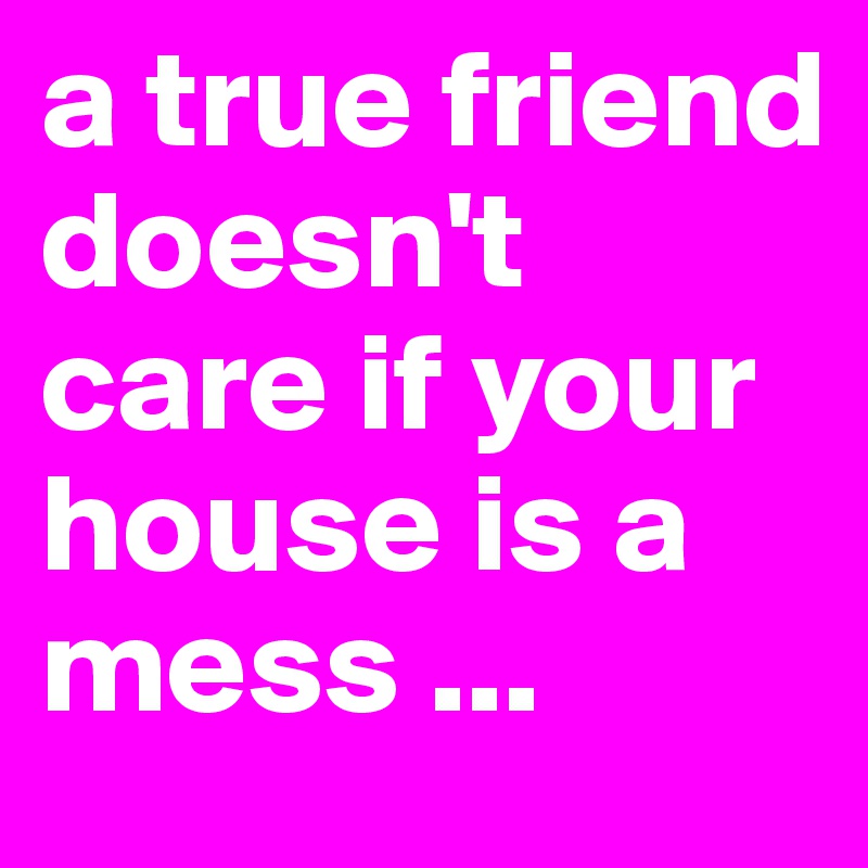 a true friend doesn't care if your house is a mess ...