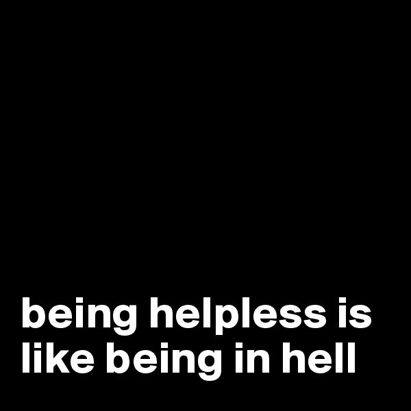 





being helpless is like being in hell