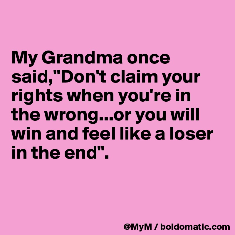 

My Grandma once said,"Don't claim your rights when you're in the wrong...or you will win and feel like a loser in the end".


