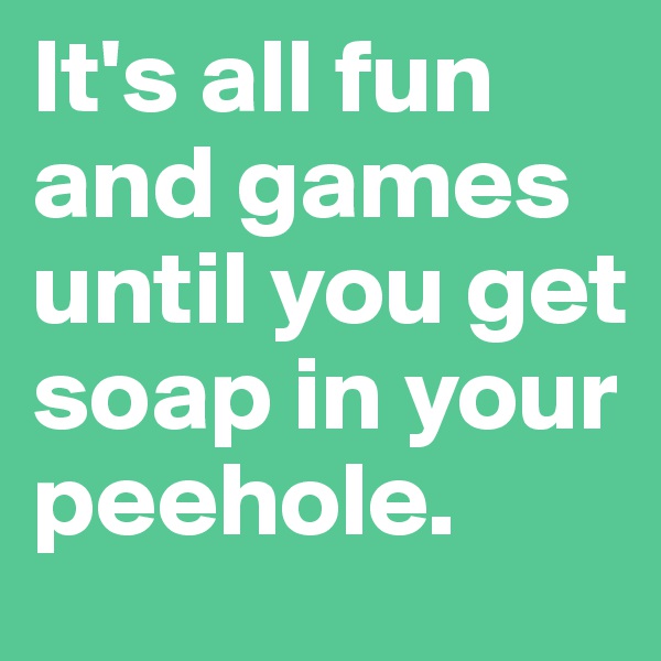 It's all fun and games until you get soap in your peehole.