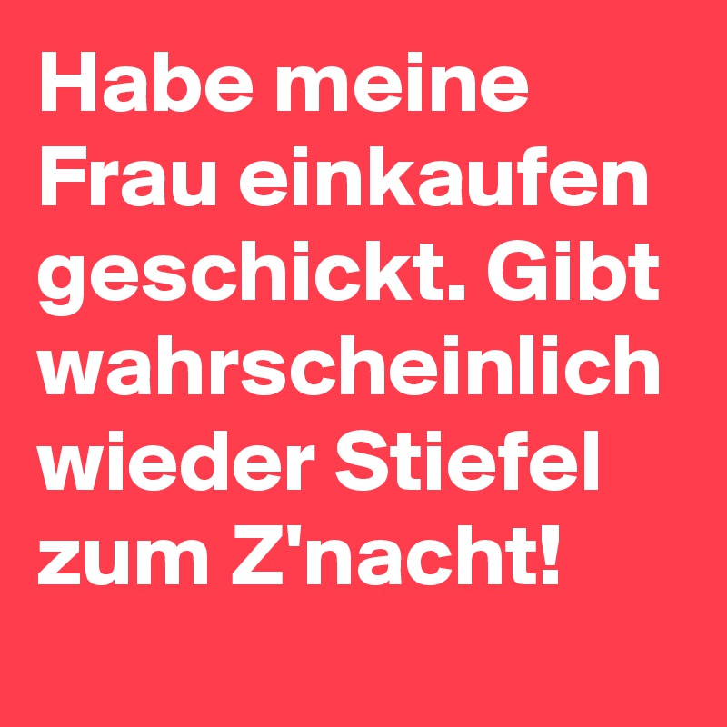 Habe meine Frau einkaufen geschickt. Gibt wahrscheinlich wieder Stiefel zum Z'nacht!
