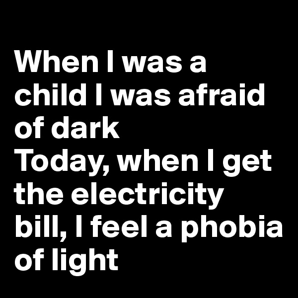 
When I was a child I was afraid of dark 
Today, when I get the electricity bill, I feel a phobia of light