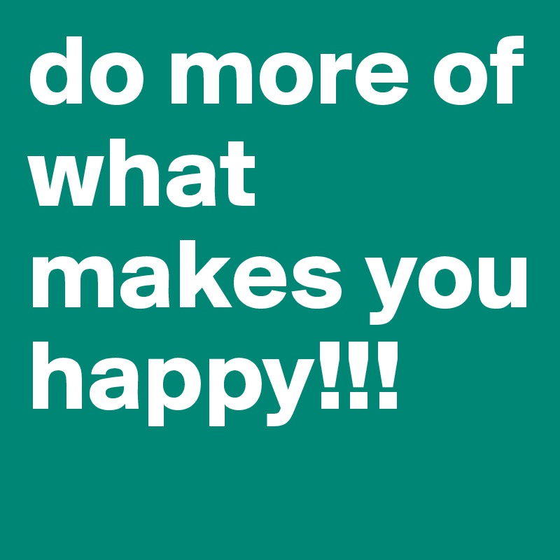 do more of what makes you happy!!!