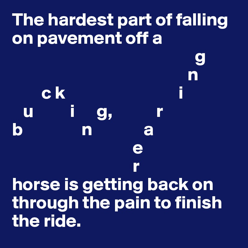 The hardest part of falling on pavement off a
                                                  g
                                                n
        c k                               i
   u          i      g,            r
b                n              a
                                 e
                                 r
horse is getting back on through the pain to finish the ride.