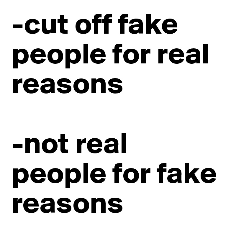-cut off fake people for real reasons

-not real people for fake reasons