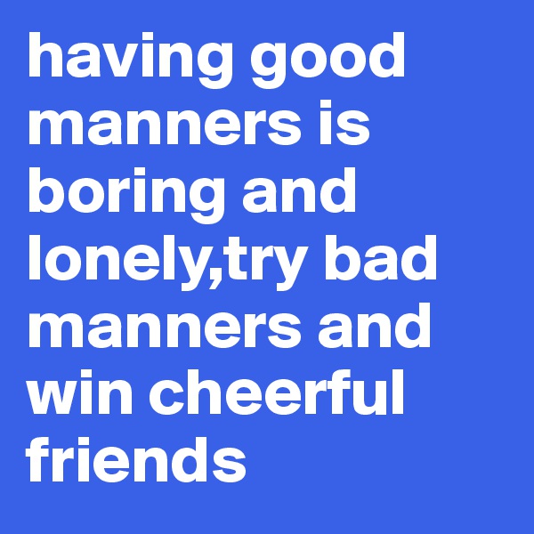 having good manners is boring and lonely,try bad manners and win cheerful friends