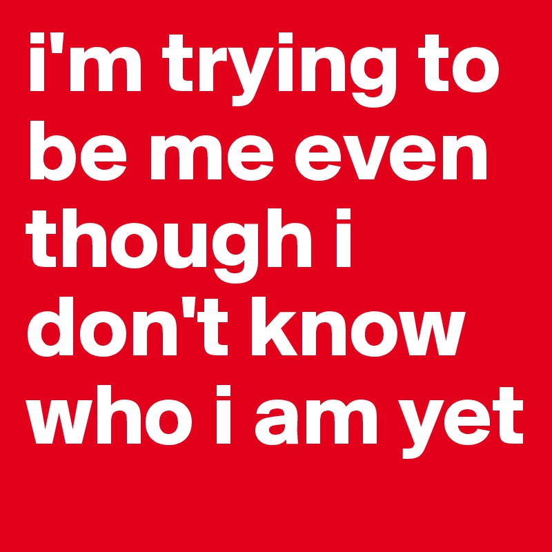 i'm trying to be me even though i don't know who i am yet
