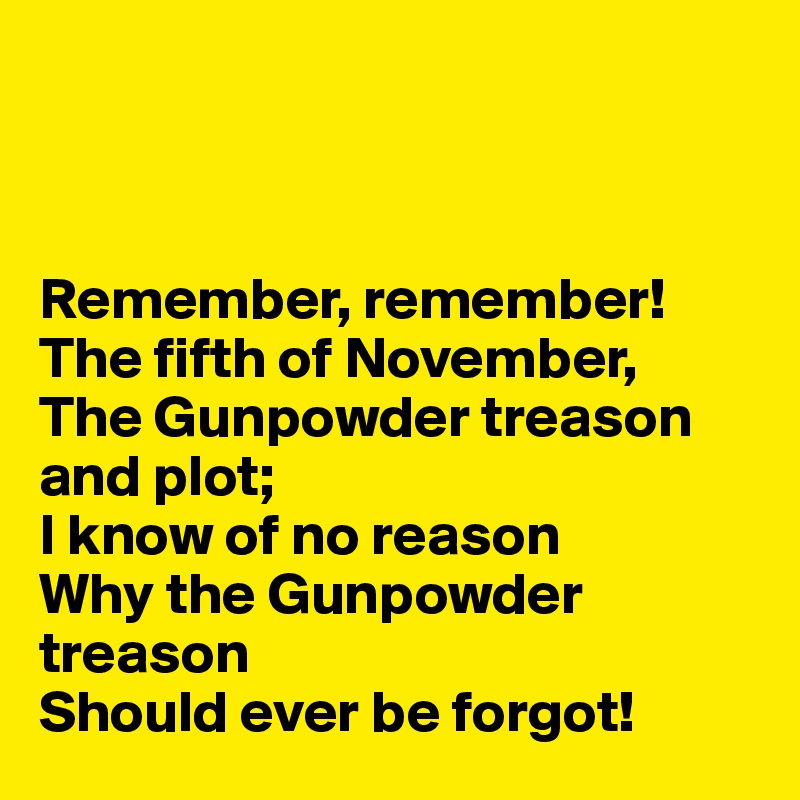 



Remember, remember!
The fifth of November,
The Gunpowder treason and plot;
I know of no reason
Why the Gunpowder treason
Should ever be forgot!