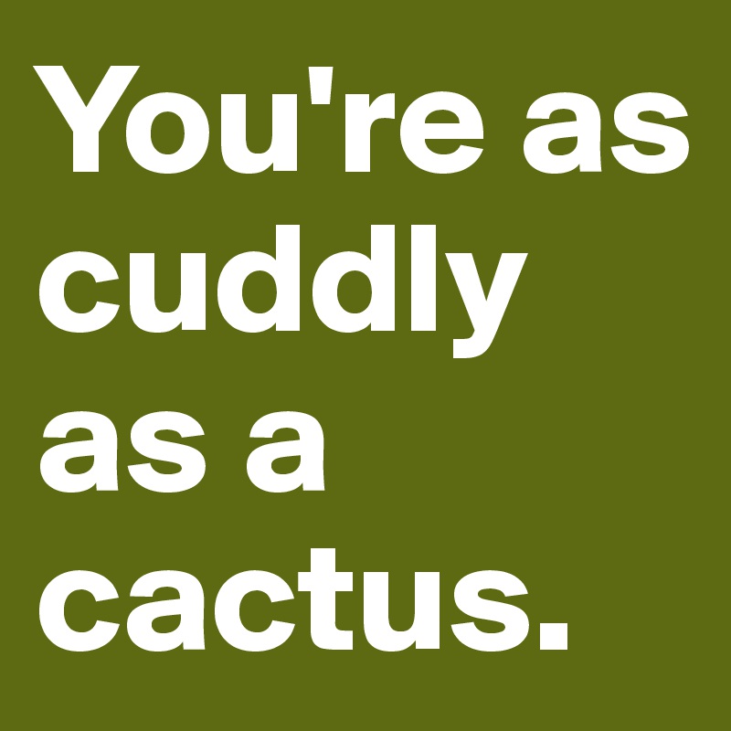 You're as cuddly as a cactus.