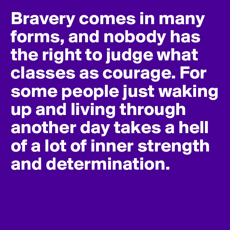 Bravery comes in many forms, and nobody has the right to judge what classes as courage. For some people just waking up and living through another day takes a hell of a lot of inner strength and determination. 

