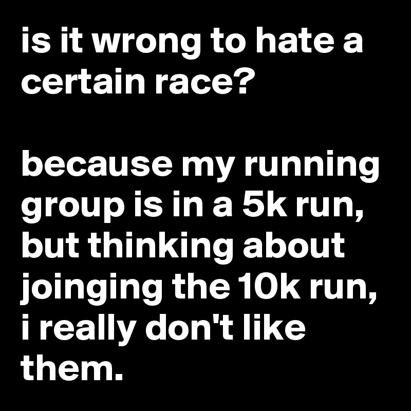 is it wrong to hate a certain race?

because my running group is in a 5k run, but thinking about joinging the 10k run, i really don't like them.