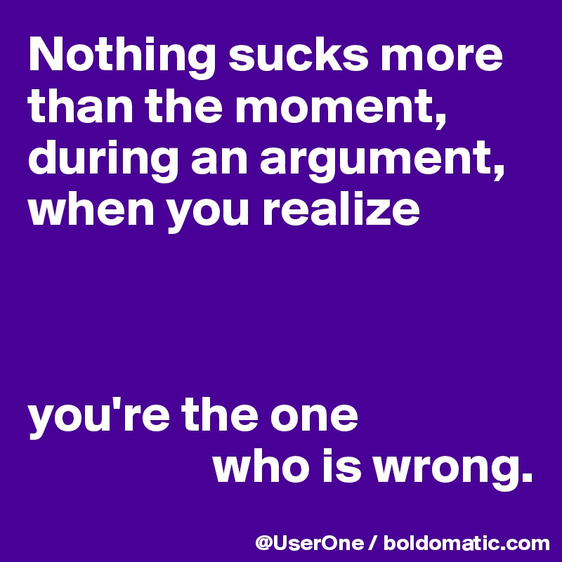 Nothing sucks more
than the moment, 
during an argument, 
when you realize



you're the one
                  who is wrong.