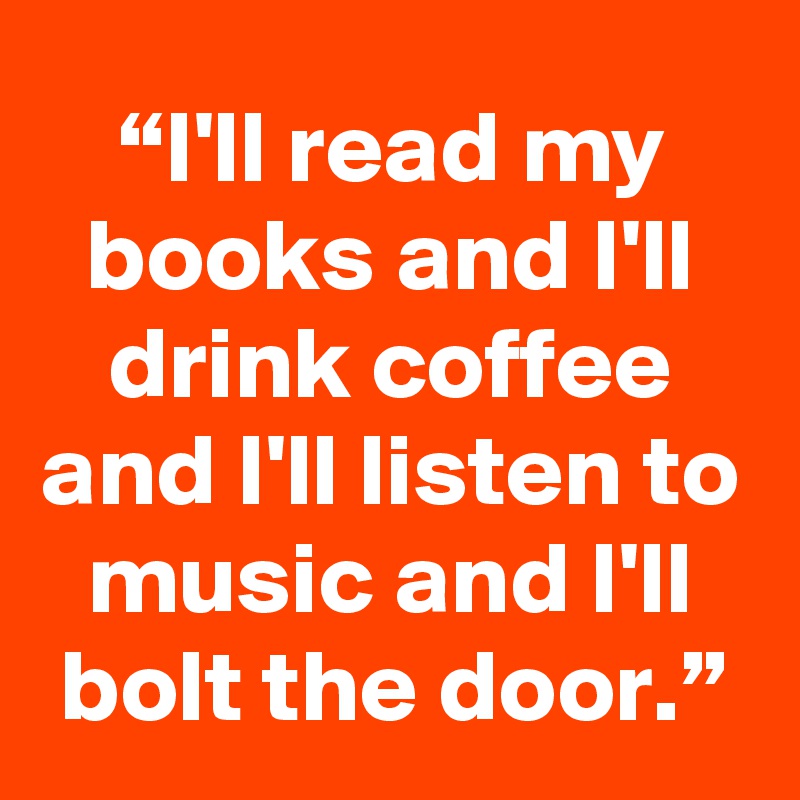 “I'll read my books and I'll drink coffee and I'll listen to music and I'll bolt the door.”