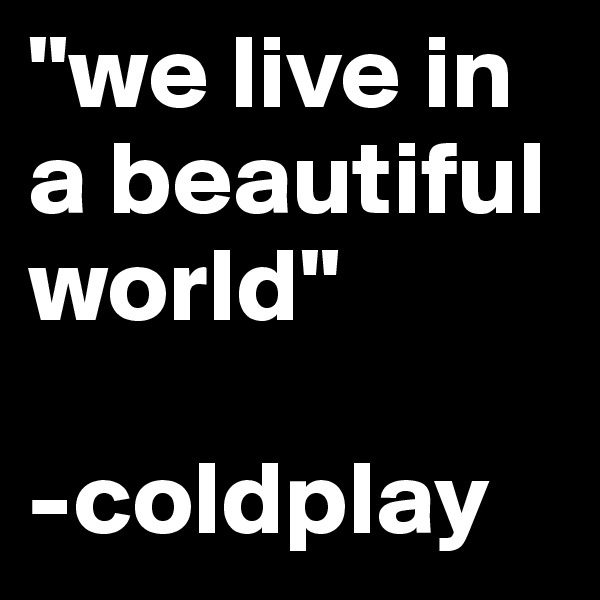 "we live in a beautiful world"

-coldplay