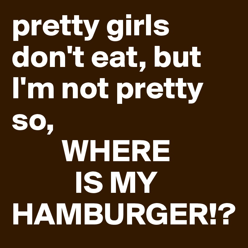 pretty girls don't eat, but I'm not pretty so, 
        WHERE 
          IS MY HAMBURGER!?