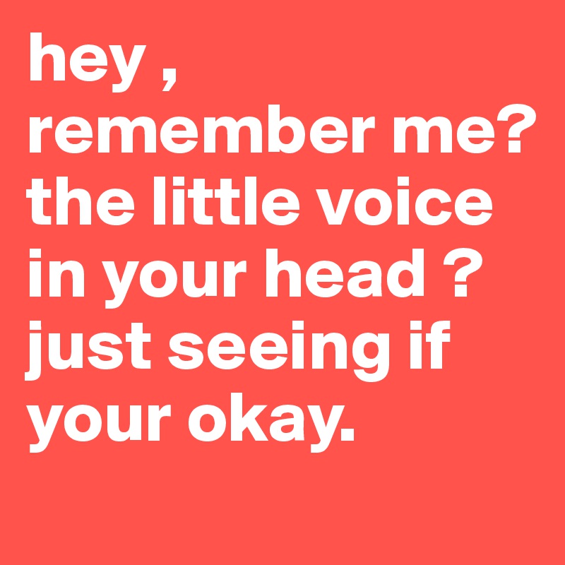 hey , remember me? the little voice in your head ? just seeing if your okay. 