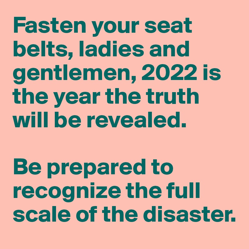 Fasten your seat belts, ladies and gentlemen, 2022 is the year the truth will be revealed. 

Be prepared to recognize the full scale of the disaster. 