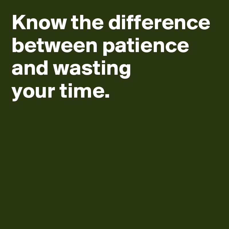 Know the difference between patience and wasting 
your time.



