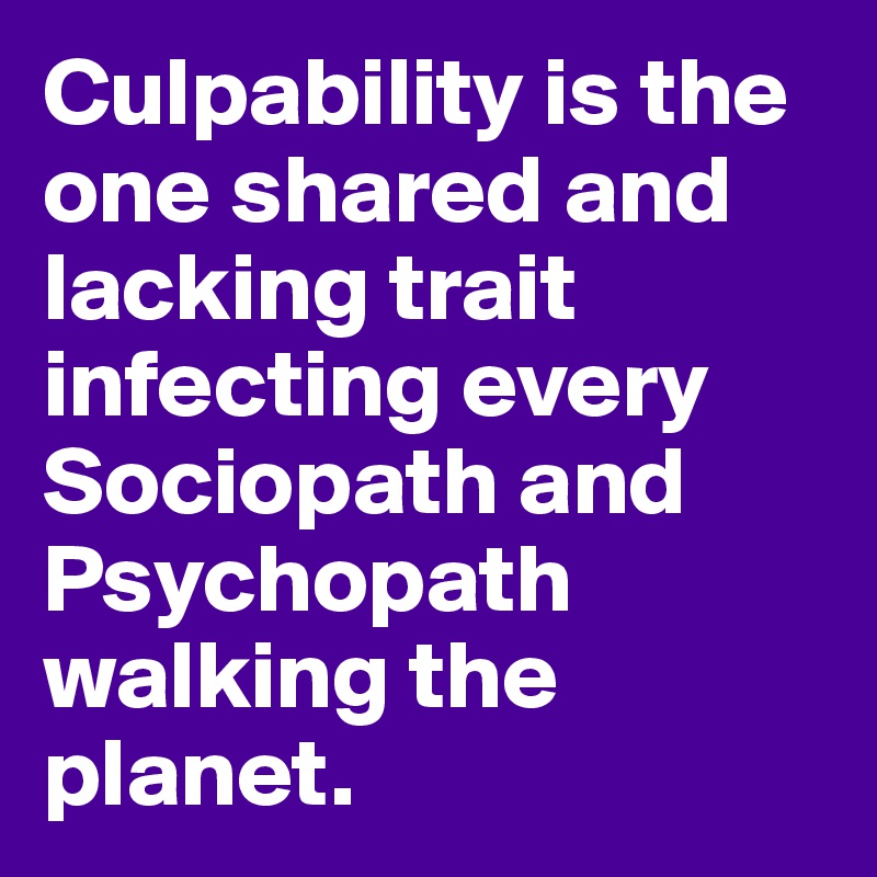 Culpability is the one shared and lacking trait infecting every Sociopath and Psychopath walking the planet.