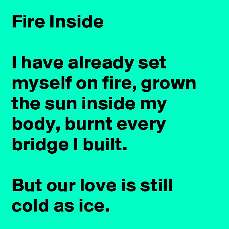 Fire Inside

I have already set myself on fire, grown the sun inside my body, burnt every bridge I built.

But our love is still cold as ice.