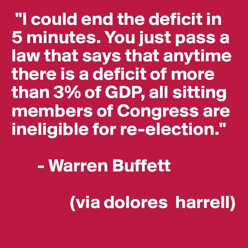  "I could end the deficit in 5 minutes. You just pass a law that says that anytime there is a deficit of more than 3% of GDP, all sitting members of Congress are ineligible for re-election."

       - Warren Buffett

                (via dolores  harrell)